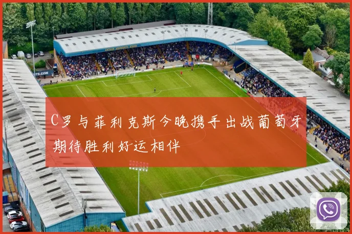 C罗与菲利克斯今晚携手出战葡萄牙期待胜利好运相伴