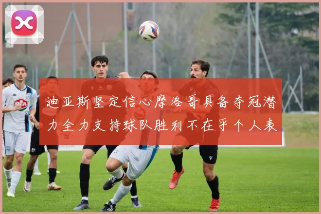 迪亚斯坚定信心摩洛哥具备夺冠潜力全力支持球队胜利不在乎个人表现