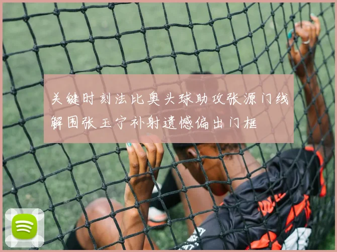 关键时刻法比奥头球助攻张源门线解围张玉宁补射遗憾偏出门框