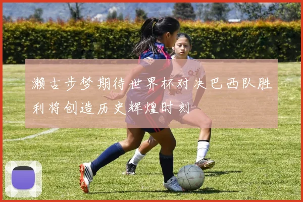 濑古步梦期待世界杯对决巴西队胜利将创造历史辉煌时刻