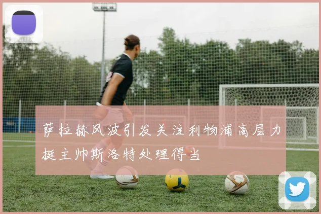 萨拉赫风波引发关注利物浦高层力挺主帅斯洛特处理得当