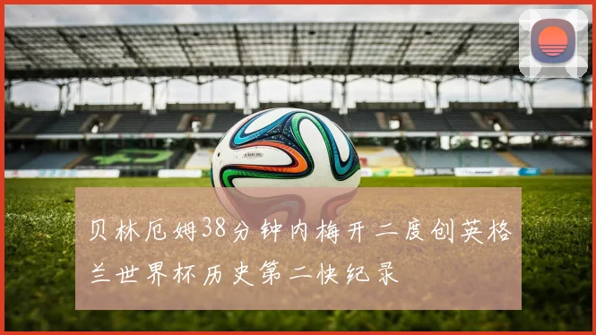贝林厄姆38分钟内梅开二度创英格兰世界杯历史第二快纪录