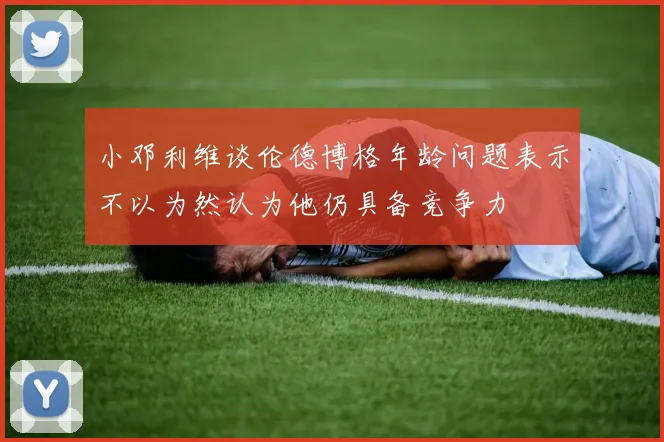 小邓利维谈伦德博格年龄问题表示不以为然认为他仍具备竞争力