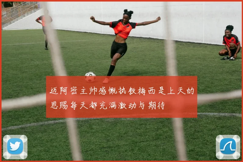 迈阿密主帅感慨执教梅西是上天的恩赐每天都充满激动与期待