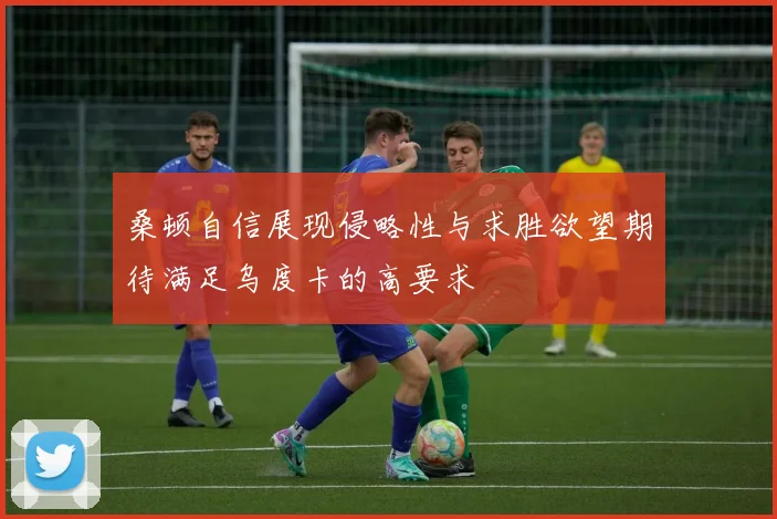 桑顿自信展现侵略性与求胜欲望期待满足乌度卡的高要求