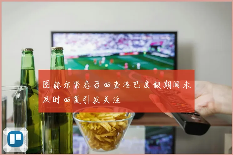 图赫尔紧急召回查洛巴度假期间未及时回复引发关注