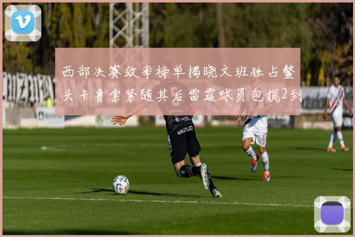 西部决赛效率榜单揭晓文班独占鳌头卡鲁索紧随其后雷霆球员包揽2到5名