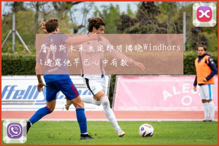 詹姆斯未来决定即将揭晓Windhorst透露他早已心中有数