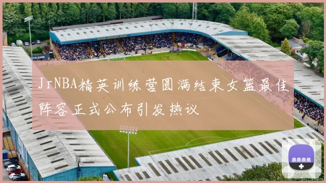 JrNBA精英训练营圆满结束女篮最佳阵容正式公布引发热议