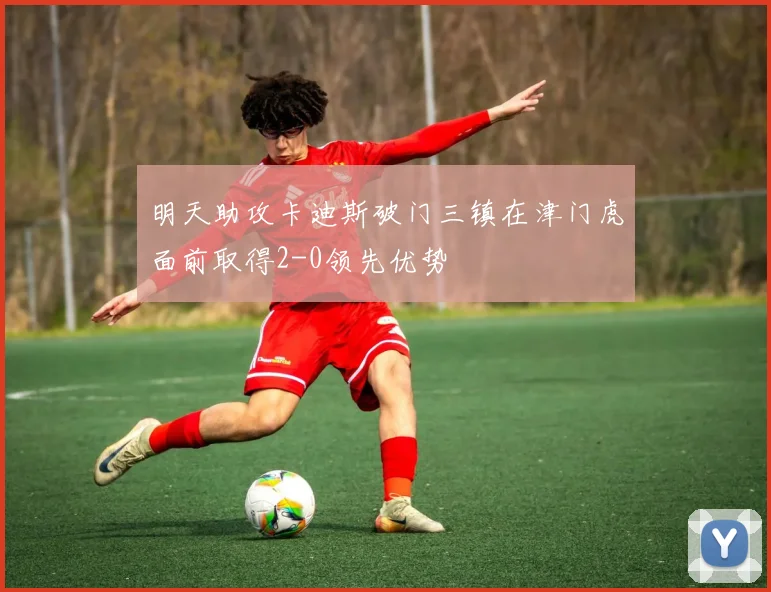 明天助攻卡迪斯破门三镇在津门虎面前取得2-0领先优势