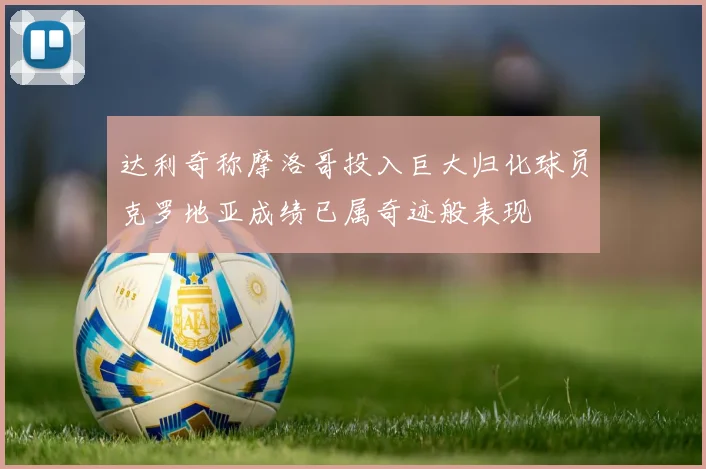 达利奇称摩洛哥投入巨大归化球员克罗地亚成绩已属奇迹般表现